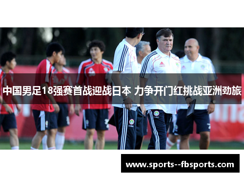 中国男足18强赛首战迎战日本 力争开门红挑战亚洲劲旅 中国男足18强赛首战迎战日本 力争开门红挑战亚洲劲旅