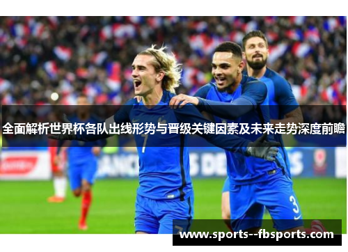 全面解析世界杯各队出线形势与晋级关键因素及未来走势深度前瞻