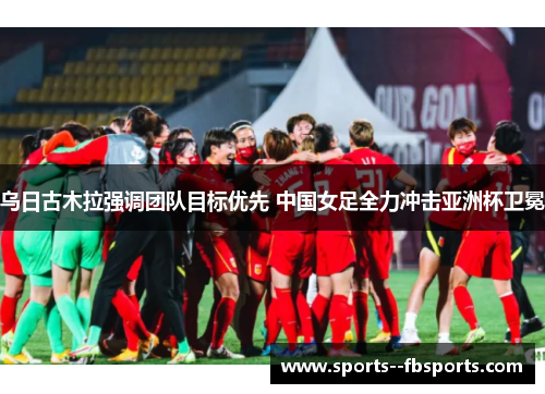 乌日古木拉强调团队目标优先 中国女足全力冲击亚洲杯卫冕