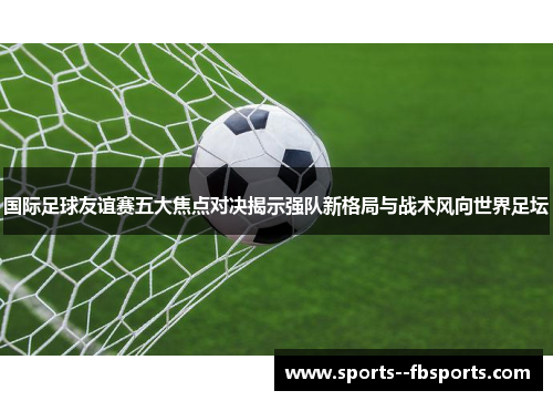 国际足球友谊赛五大焦点对决揭示强队新格局与战术风向世界足坛