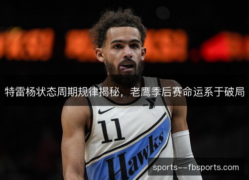 特雷杨状态周期规律揭秘,老鹰季后赛命运系于破局 特雷杨状态周期规律揭秘,老鹰季后赛命运系于破局